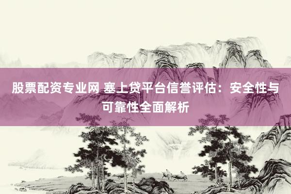 股票配资专业网 塞上贷平台信誉评估：安全性与可靠性全面解析
