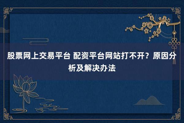 股票网上交易平台 配资平台网站打不开？原因分析及解决办法
