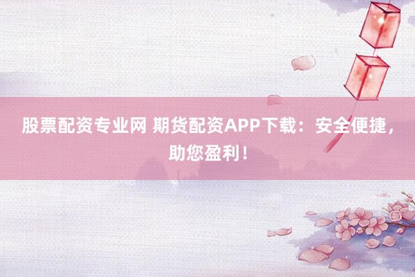 股票配资专业网 期货配资APP下载：安全便捷，助您盈利！