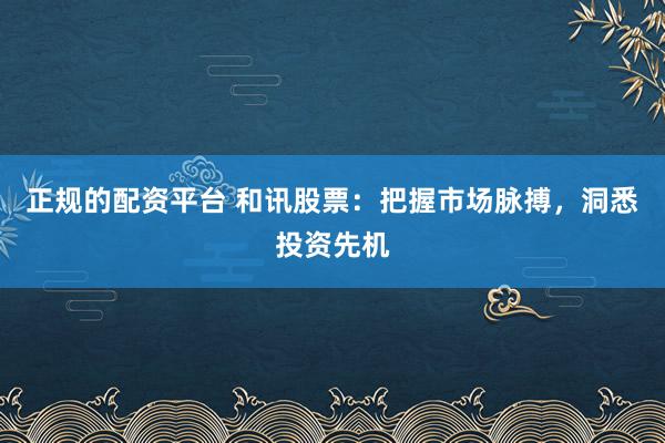 正规的配资平台 和讯股票：把握市场脉搏，洞悉投资先机