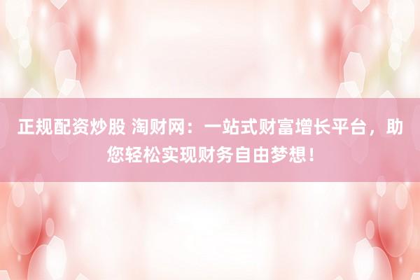 正规配资炒股 淘财网：一站式财富增长平台，助您轻松实现财务自由梦想！