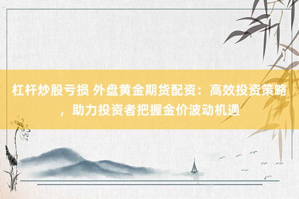 杠杆炒股亏损 外盘黄金期货配资：高效投资策略，助力投资者把握金价波动机遇