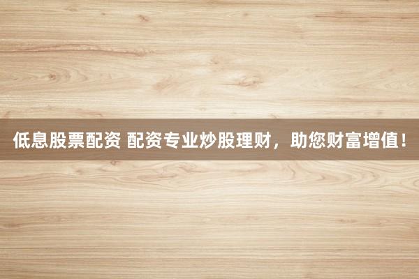 低息股票配资 配资专业炒股理财，助您财富增值！