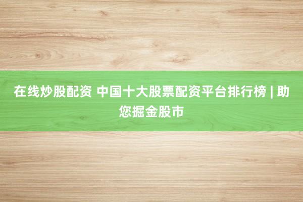 在线炒股配资 中国十大股票配资平台排行榜 | 助您掘金股市