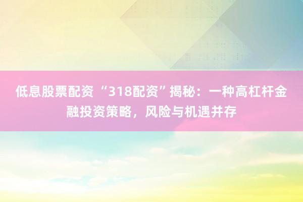 低息股票配资 “318配资”揭秘：一种高杠杆金融投资策略，风险与机遇并存