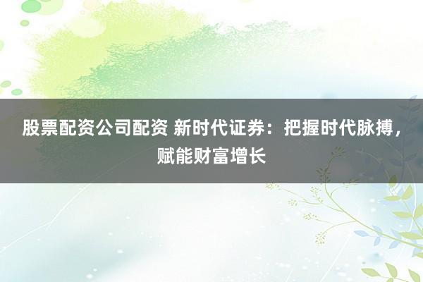 股票配资公司配资 新时代证券：把握时代脉搏，赋能财富增长