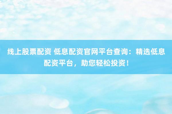 线上股票配资 低息配资官网平台查询：精选低息配资平台，助您轻松投资！