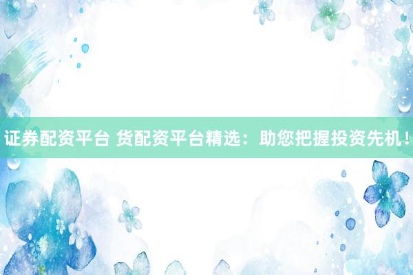 证券配资平台 货配资平台精选：助您把握投资先机！