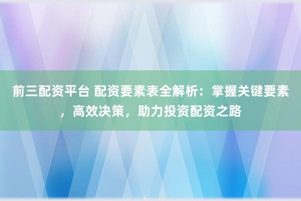 前三配资平台 配资要素表全解析：掌握关键要素，高效决策，助力投资配资之路
