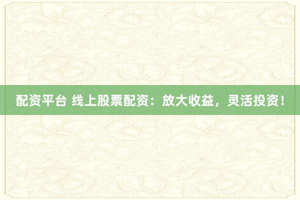 配资平台 线上股票配资：放大收益，灵活投资！