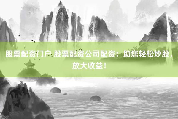 股票配资门户 股票配资公司配资：助您轻松炒股，放大收益！