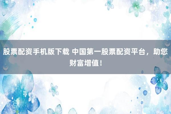 股票配资手机版下载 中国第一股票配资平台，助您财富增值！