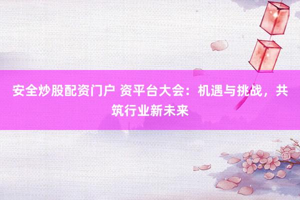 安全炒股配资门户 资平台大会：机遇与挑战，共筑行业新未来