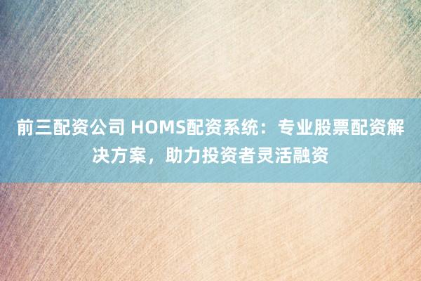 前三配资公司 HOMS配资系统：专业股票配资解决方案，助力投资者灵活融资