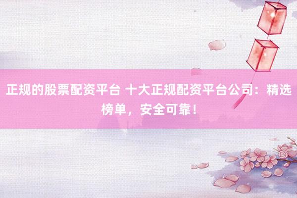 正规的股票配资平台 十大正规配资平台公司：精选榜单，安全可靠！