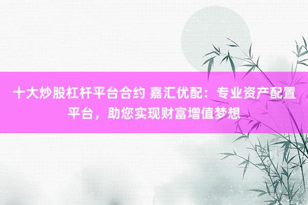十大炒股杠杆平台合约 嘉汇优配：专业资产配置平台，助您实现财富增值梦想