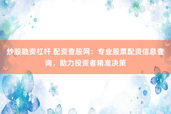 炒股融资杠杆 配资查股网：专业股票配资信息查询，助力投资者精准决策