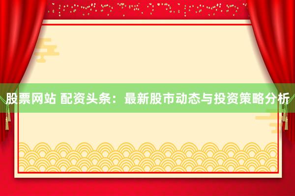 股票网站 配资头条：最新股市动态与投资策略分析