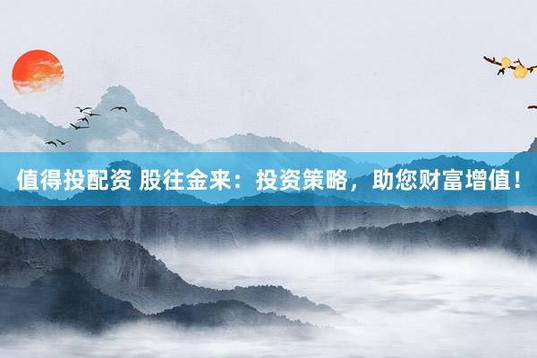 值得投配资 股往金来：投资策略，助您财富增值！