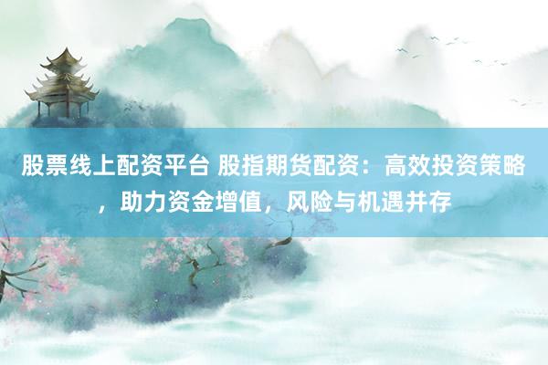 股票线上配资平台 股指期货配资：高效投资策略，助力资金增值，风险与机遇并存