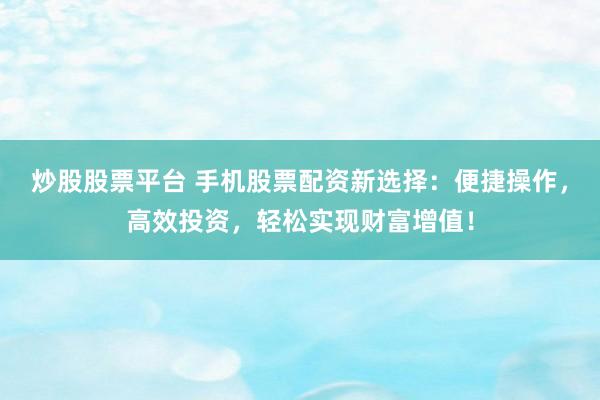 炒股股票平台 手机股票配资新选择：便捷操作，高效投资，轻松实现财富增值！