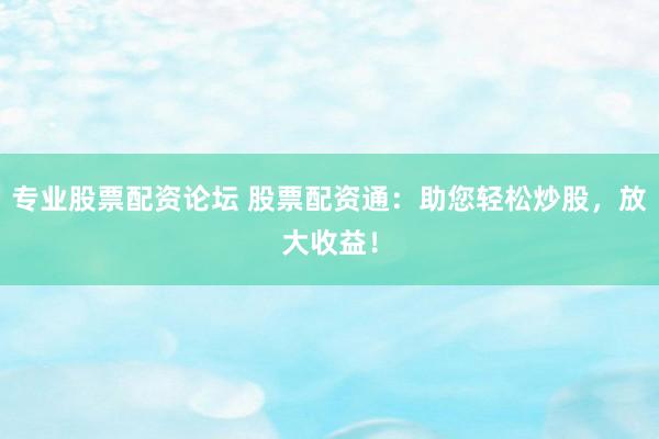 专业股票配资论坛 股票配资通：助您轻松炒股，放大收益！