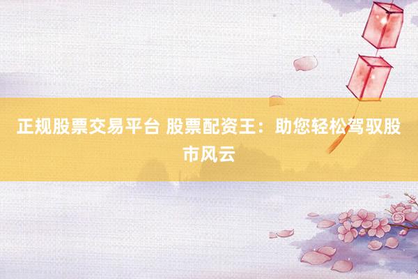 正规股票交易平台 股票配资王：助您轻松驾驭股市风云