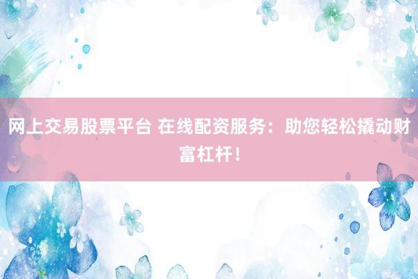 网上交易股票平台 在线配资服务：助您轻松撬动财富杠杆！