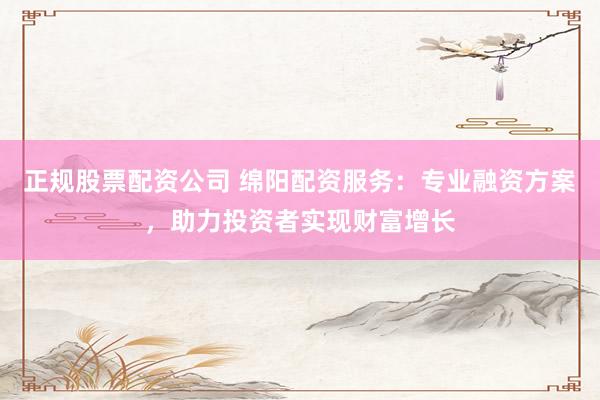 正规股票配资公司 绵阳配资服务：专业融资方案，助力投资者实现财富增长