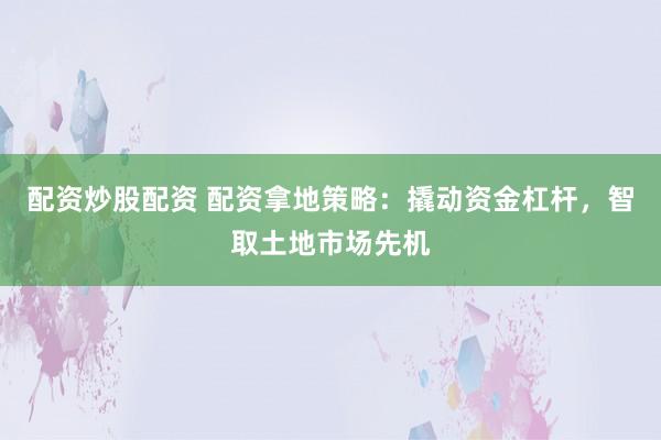 配资炒股配资 配资拿地策略：撬动资金杠杆，智取土地市场先机