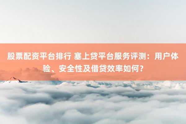 股票配资平台排行 塞上贷平台服务评测：用户体验、安全性及借贷效率如何？