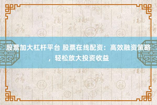 股票加大杠杆平台 股票在线配资：高效融资策略，轻松放大投资收益