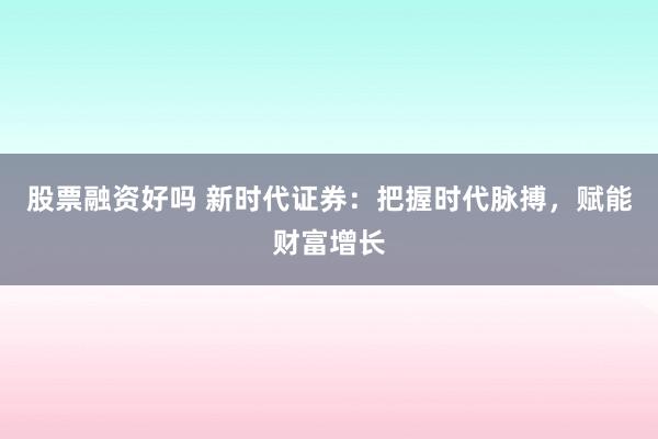 股票融资好吗 新时代证券：把握时代脉搏，赋能财富增长