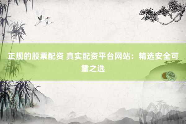 正规的股票配资 真实配资平台网站：精选安全可靠之选