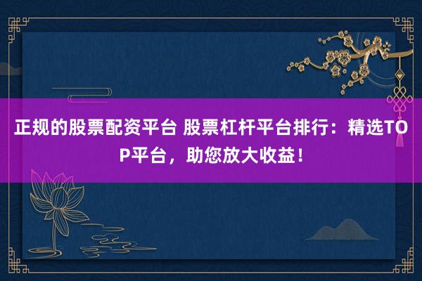 正规的股票配资平台 股票杠杆平台排行：精选TOP平台，助您放大收益！