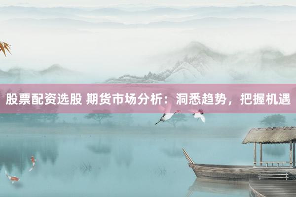 股票配资选股 期货市场分析：洞悉趋势，把握机遇