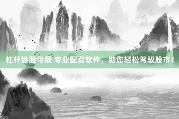 杠杆炒股亏损 专业配资软件，助您轻松驾驭股市！