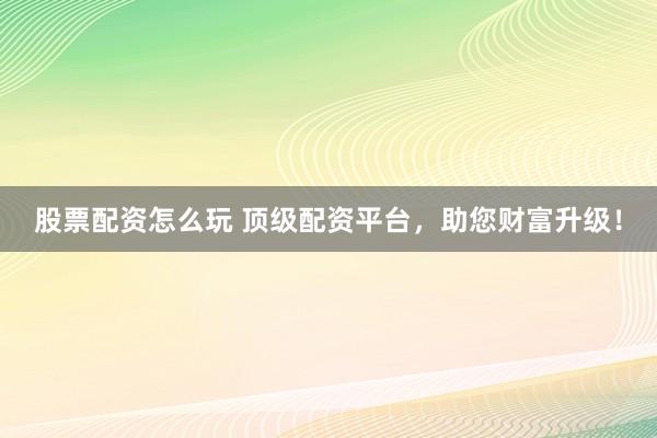 股票配资怎么玩 顶级配资平台，助您财富升级！
