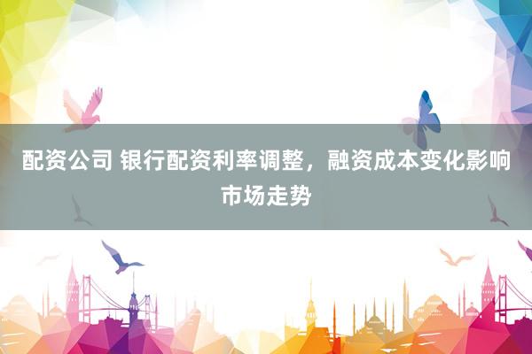 配资公司 银行配资利率调整，融资成本变化影响市场走势