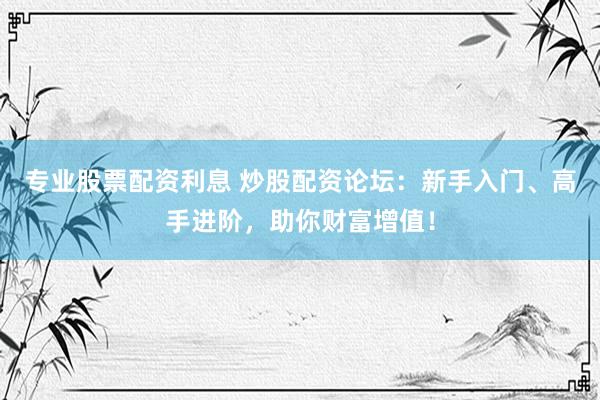 专业股票配资利息 炒股配资论坛：新手入门、高手进阶，助你财富增值！