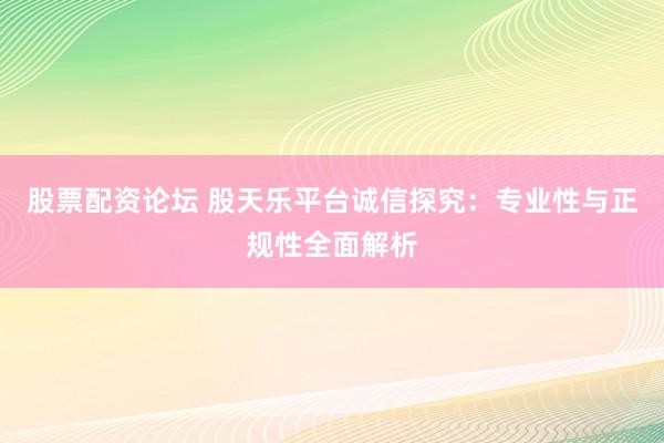 股票配资论坛 股天乐平台诚信探究：专业性与正规性全面解析