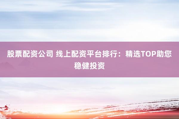 股票配资公司 线上配资平台排行：精选TOP助您稳健投资