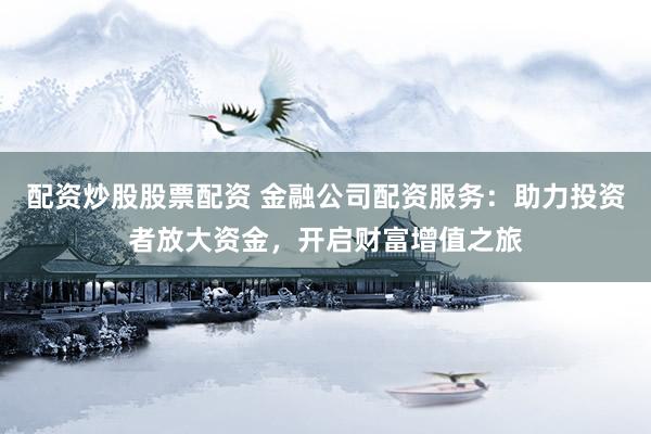 配资炒股股票配资 金融公司配资服务：助力投资者放大资金，开启财富增值之旅