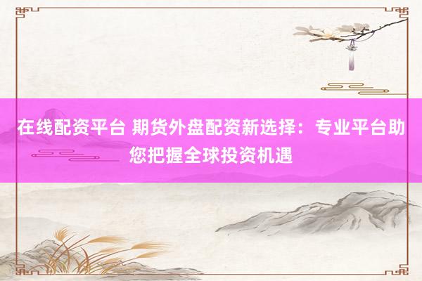 在线配资平台 期货外盘配资新选择：专业平台助您把握全球投资机遇