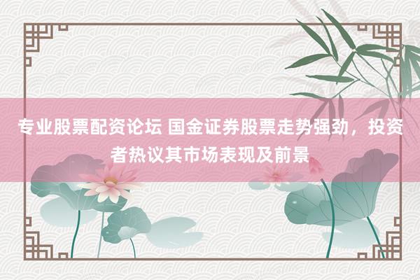 专业股票配资论坛 国金证券股票走势强劲，投资者热议其市场表现及前景