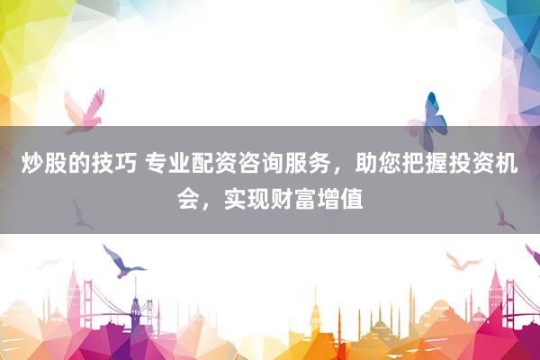 炒股的技巧 专业配资咨询服务，助您把握投资机会，实现财富增值