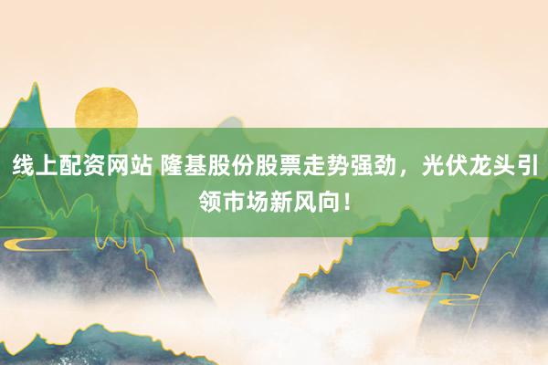 线上配资网站 隆基股份股票走势强劲，光伏龙头引领市场新风向！