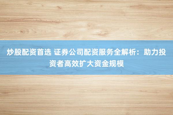 炒股配资首选 证券公司配资服务全解析：助力投资者高效扩大资金规模