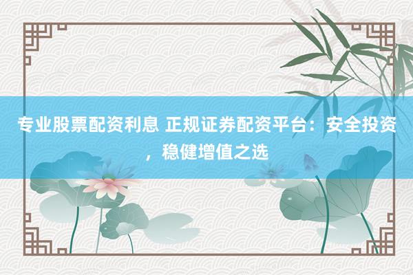 专业股票配资利息 正规证券配资平台：安全投资，稳健增值之选