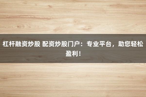 杠杆融资炒股 配资炒股门户：专业平台，助您轻松盈利！